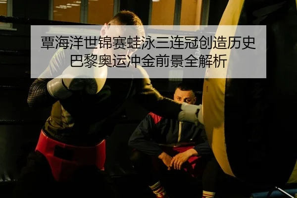 覃海洋世锦赛蛙泳三连冠创造历史 巴黎奥运冲金前景全解析